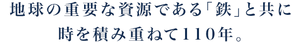 地球の重要な資源である「鉄」と共に時を積み重ねて110年。