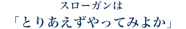 スローガンは 「とりあえずやってみよか」